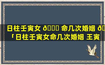 日柱壬寅女 🐒 命几次婚姻 🐟 「日柱壬寅女命几次婚姻 王寅日柱 女命中年易丧夫」